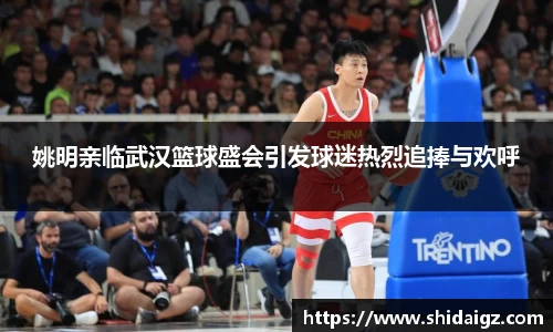 姚明亲临武汉篮球盛会引发球迷热烈追捧与欢呼