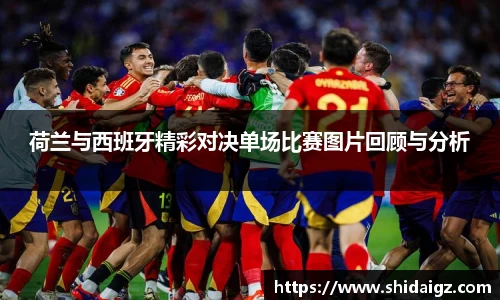荷兰与西班牙精彩对决单场比赛图片回顾与分析